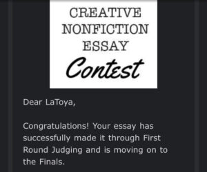 The image is a screenshot that states, Creative Nonfiction Essay Contest. Dear LaToya, Congratulations! Your essay has successfully made it through first round judging and is moving on to the Finals.